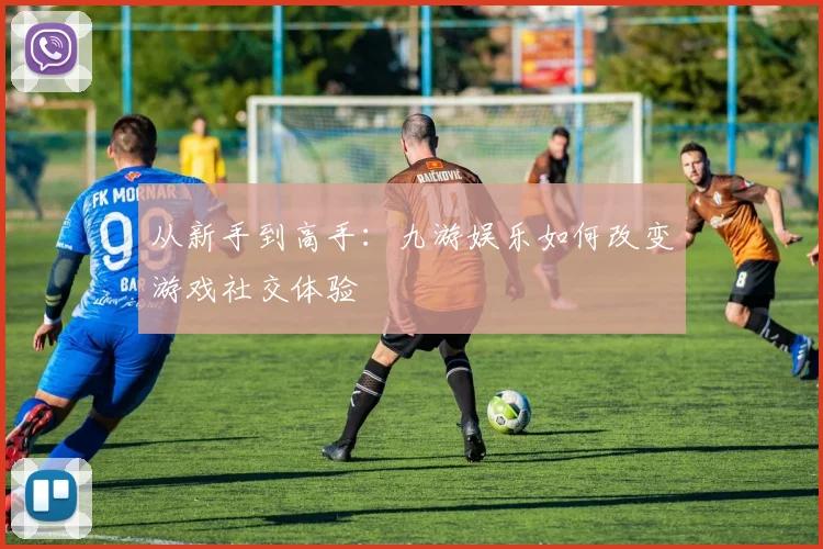 从新手到高手：九游娱乐如何改变游戏社交体验